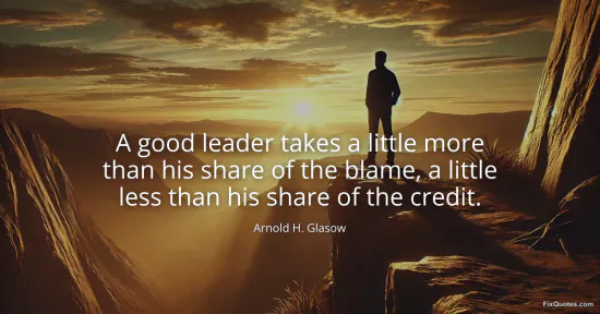 A good leader takes a little more than his share of the blame, a little less than his share of the credit