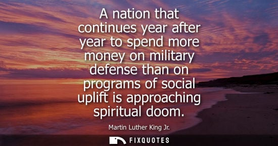 Small: A nation that continues year after year to spend more money on military defense than on programs of soc