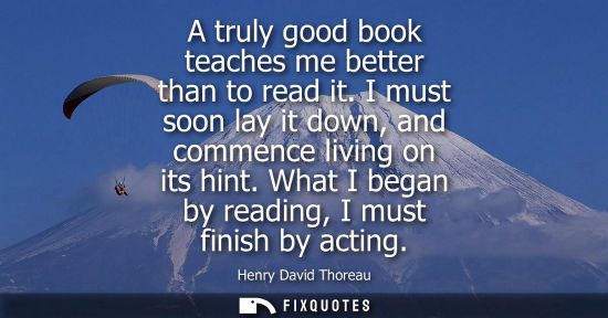 Small: A truly good book teaches me better than to read it. I must soon lay it down, and commence living on it