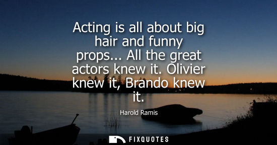 Small: Acting is all about big hair and funny props... All the great actors knew it. Olivier knew it, Brando k
