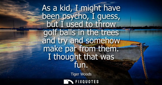 Small: As a kid, I might have been psycho, I guess, but I used to throw golf balls in the trees and try and so
