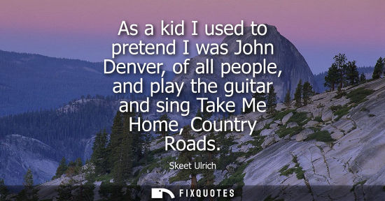 Small: As a kid I used to pretend I was John Denver, of all people, and play the guitar and sing Take Me Home, Countr