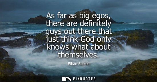 Small: As far as big egos, there are definitely guys out there that just think God only knows what about thems
