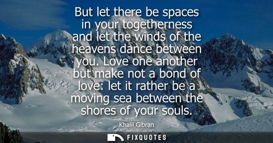 Small: But let there be spaces in your togetherness and let the winds of the heavens dance between you.