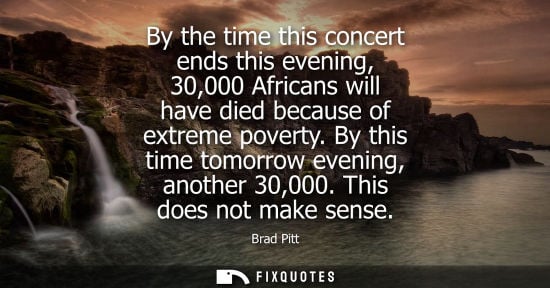 Small: By the time this concert ends this evening, 30,000 Africans will have died because of extreme poverty. 