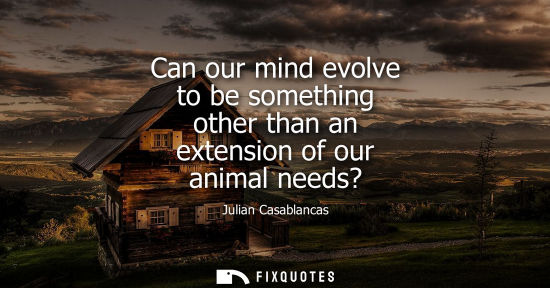 Small: Can our mind evolve to be something other than an extension of our animal needs?