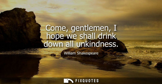 Small: Come, gentlemen, I hope we shall drink down all unkindness - William Shakespeare