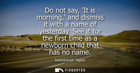 Small: Do not say, It is morning, and dismiss it with a name of yesterday. See it for the first time as a newb