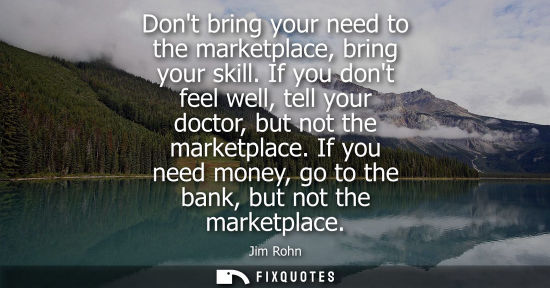Small: Dont bring your need to the marketplace, bring your skill. If you dont feel well, tell your doctor, but