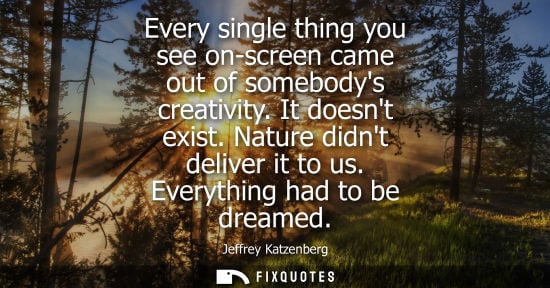 Small: Every single thing you see on-screen came out of somebodys creativity. It doesnt exist. Nature didnt deliver i