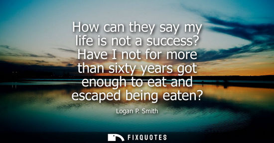 Small: How can they say my life is not a success? Have I not for more than sixty years got enough to eat and e