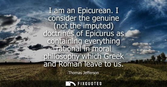 Small: I am an Epicurean. I consider the genuine (not the imputed) doctrines of Epicurus as containing everyth