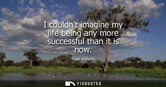 Small: I couldnt imagine my life being any more successful than it is now