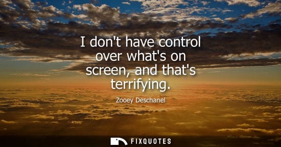 Small: I dont have control over whats on screen, and thats terrifying