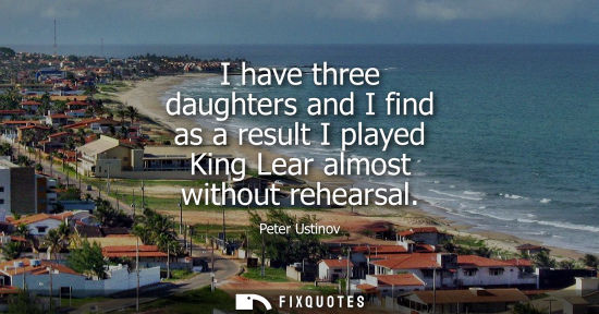 Small: I have three daughters and I find as a result I played King Lear almost without rehearsal
