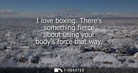 Small: I love boxing. Theres something fierce about using your bodys force that way - Sophia Bush