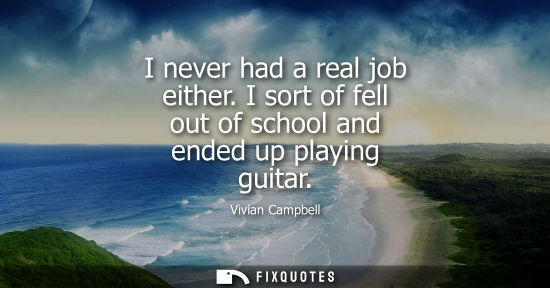 Small: I never had a real job either. I sort of fell out of school and ended up playing guitar