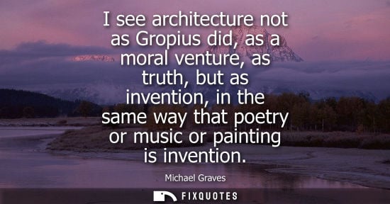 Small: I see architecture not as Gropius did, as a moral venture, as truth, but as invention, in the same way 