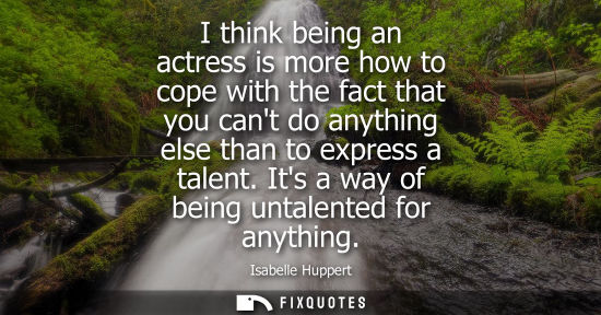 Small: I think being an actress is more how to cope with the fact that you cant do anything else than to expre