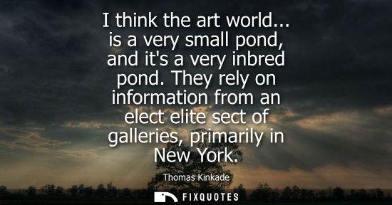 Small: I think the art world... is a very small pond, and its a very inbred pond. They rely on information fro
