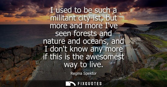 Small: I used to be such a militant city-ist, but more and more Ive seen forests and nature and oceans, and I 