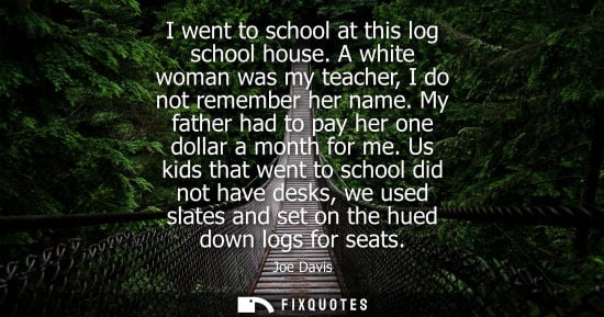 Small: I went to school at this log school house. A white woman was my teacher, I do not remember her name. My father