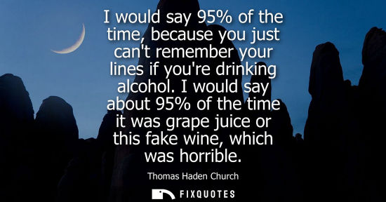 Small: I would say 95% of the time, because you just cant remember your lines if youre drinking alcohol.