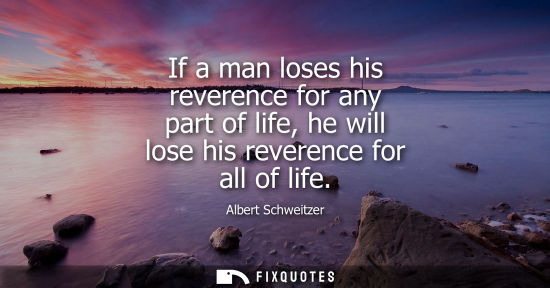 Small: If a man loses his reverence for any part of life, he will lose his reverence for all of life
