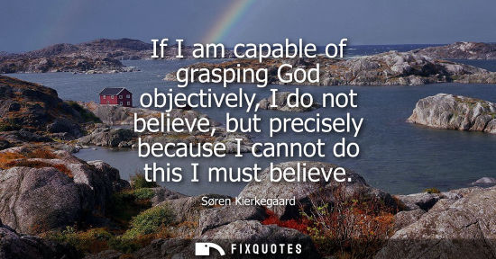 Small: If I am capable of grasping God objectively, I do not believe, but precisely because I cannot do this I must b