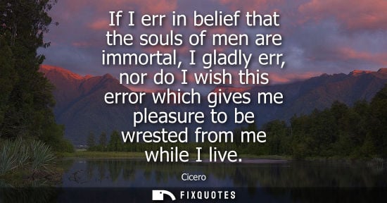 Small: If I err in belief that the souls of men are immortal, I gladly err, nor do I wish this error which giv