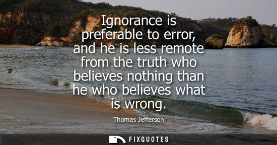 Small: Ignorance is preferable to error, and he is less remote from the truth who believes nothing than he who