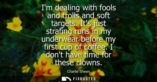 Small: Im dealing with fools and trolls and soft targets. Its just strafing runs in my underwear before my fir