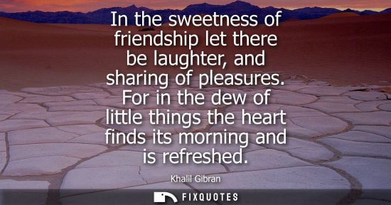 Small: In the sweetness of friendship let there be laughter, and sharing of pleasures. For in the dew of littl