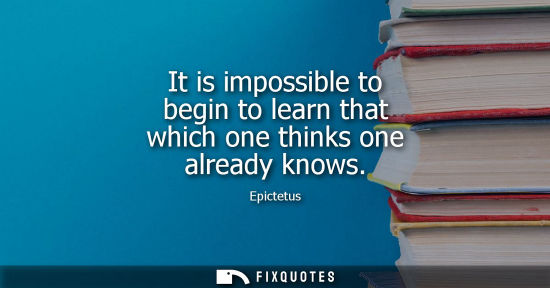 Small: It is impossible to begin to learn that which one thinks one already knows - Epictetus