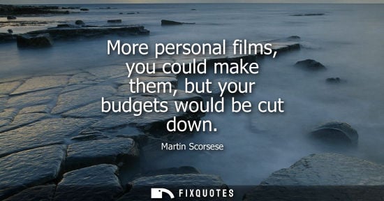 Small: More personal films, you could make them, but your budgets would be cut down