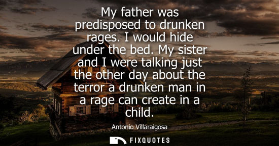 Small: My father was predisposed to drunken rages. I would hide under the bed. My sister and I were talking ju