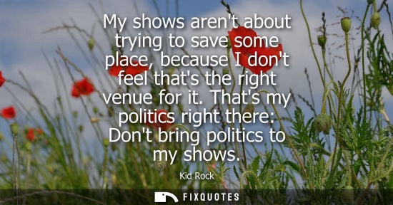Small: My shows arent about trying to save some place, because I dont feel thats the right venue for it.