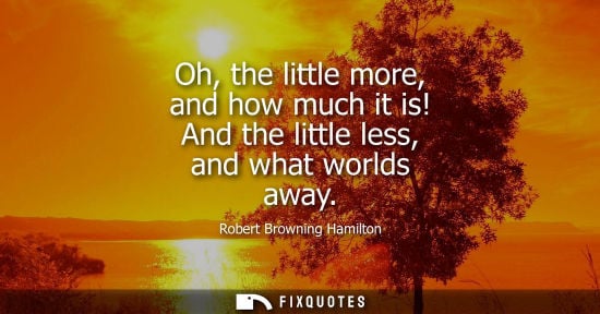 Small: Oh, the little more, and how much it is! And the little less, and what worlds away