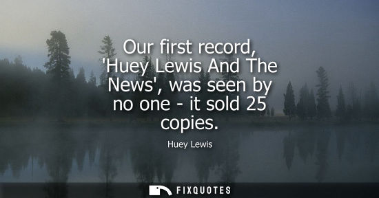 Small: Our first record, Huey Lewis And The News, was seen by no one - it sold 25 copies