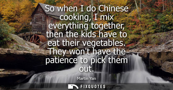 Small: So when I do Chinese cooking, I mix everything together, then the kids have to eat their vegetables. Th