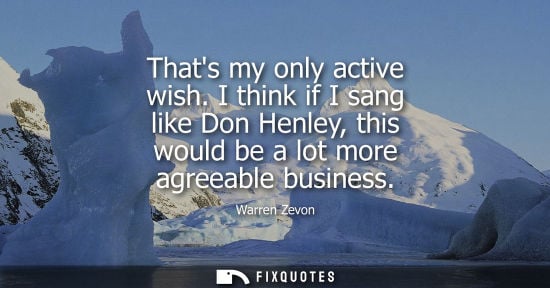 Small: Thats my only active wish. I think if I sang like Don Henley, this would be a lot more agreeable busine