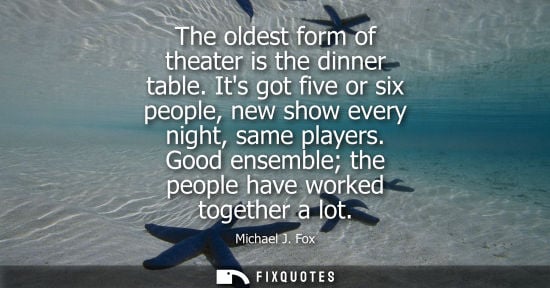 Small: The oldest form of theater is the dinner table. Its got five or six people, new show every night, same 