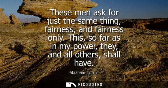 Small: These men ask for just the same thing, fairness, and fairness only. This, so far as in my power, they, 