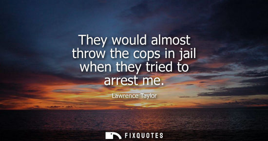 Small: They would almost throw the cops in jail when they tried to arrest me