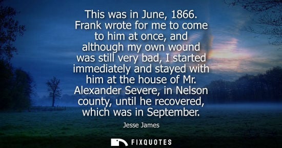 Small: This was in June, 1866. Frank wrote for me to come to him at once, and although my own wound was still 
