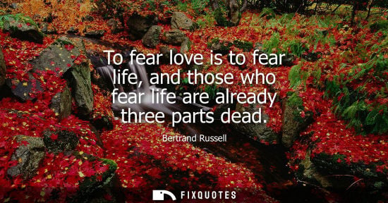Small: To fear love is to fear life, and those who fear life are already three parts dead