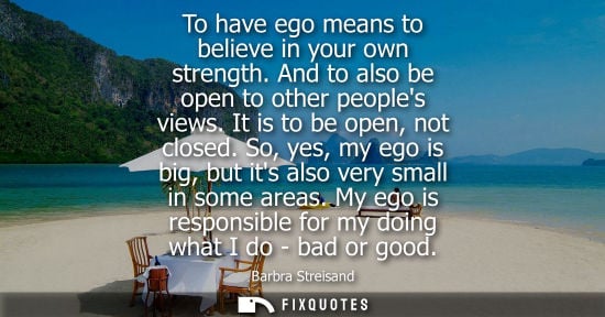 Small: To have ego means to believe in your own strength. And to also be open to other peoples views. It is to