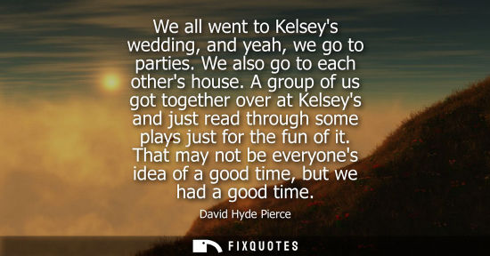 Small: We all went to Kelseys wedding, and yeah, we go to parties. We also go to each others house. A group of
