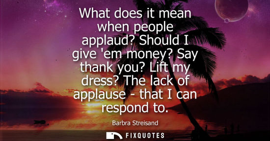 Small: What does it mean when people applaud? Should I give em money? Say thank you? Lift my dress? The lack o