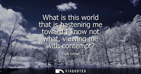 Small: What is this world that is hastening me toward I know not what, viewing me with contempt?